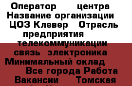 Оператор Call-центра › Название организации ­ ЦОЗ Клевер › Отрасль предприятия ­ IT, телекоммуникации, связь, электроника › Минимальный оклад ­ 40 000 - Все города Работа » Вакансии   . Томская обл.,Кедровый г.